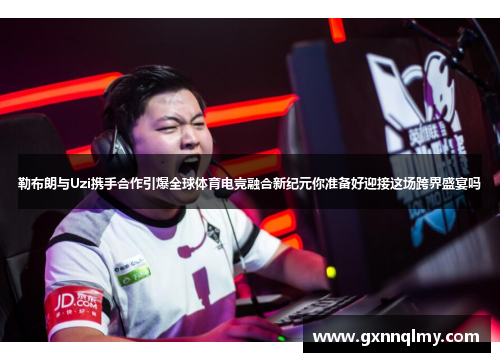 勒布朗与Uzi携手合作引爆全球体育电竞融合新纪元你准备好迎接这场跨界盛宴吗
