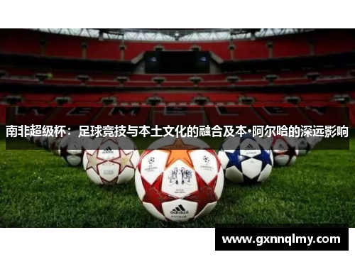 南非超级杯：足球竞技与本土文化的融合及本·阿尔哈的深远影响