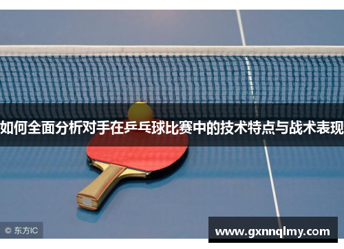 如何全面分析对手在乒乓球比赛中的技术特点与战术表现 如何全面分析对手在乒乓球比赛中的技术特点与战术表现