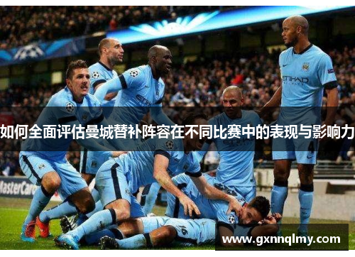 如何全面评估曼城替补阵容在不同比赛中的表现与影响力 如何全面评估曼城替补阵容在不同比赛中的表现与影响力