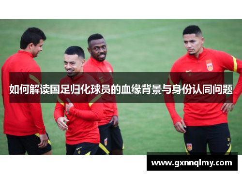 如何解读国足归化球员的血缘背景与身份认同问题 如何解读国足归化球员的血缘背景与身份认同问题