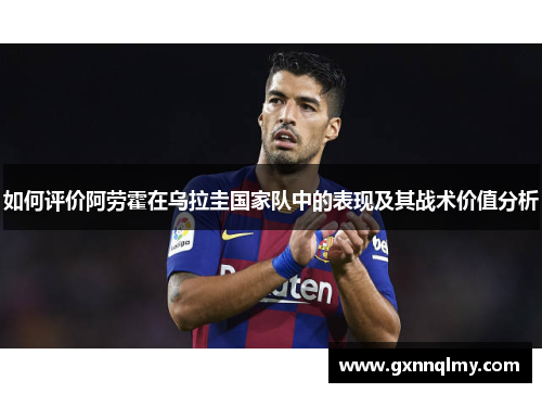 如何评价阿劳霍在乌拉圭国家队中的表现及其战术价值分析 如何评价阿劳霍在乌拉圭国家队中的表现及其战术价值分析