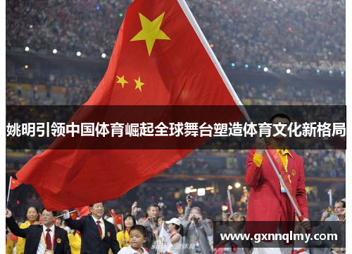 姚明引领中国体育崛起全球舞台塑造体育文化新格局 姚明引领中国体育崛起全球舞台塑造体育文化新格局