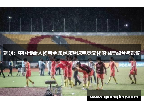 姚明：中国传奇人物与全球足球篮球电竞文化的深度融合与影响