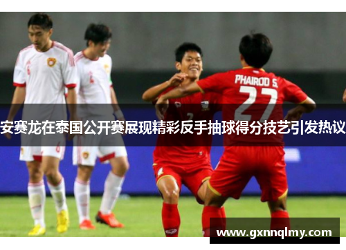 安赛龙在泰国公开赛展现精彩反手抽球得分技艺引发热议 安赛龙在泰国公开赛展现精彩反手抽球得分技艺引发热议