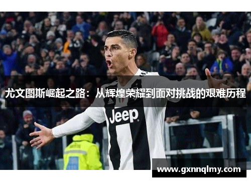 尤文图斯崛起之路：从辉煌荣耀到面对挑战的艰难历程