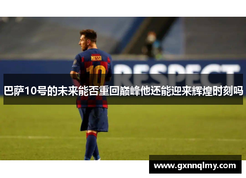 巴萨10号的未来能否重回巅峰他还能迎来辉煌时刻吗 巴萨10号的未来能否重回巅峰他还能迎来辉煌时刻吗