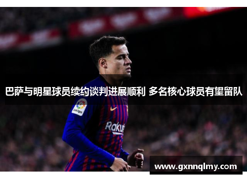 巴萨与明星球员续约谈判进展顺利 多名核心球员有望留队